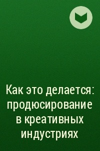 Книга Как это делается: продюсирование в креативных индустриях