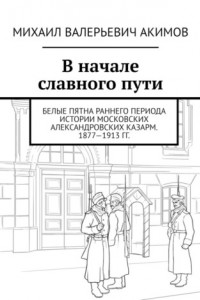 Книга В начале славного пути. Белые пятна раннего периода истории Московских Александровских казарм. 1877—1913 гг.