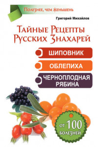 Книга Тайные рецепты русских знахарей. Шиповник, облепиха, черноплодная рябина. От 100 болезней