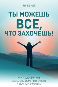 Книга Ты можешь все, что захочешь! Как подсознание способно изменить жизнь в лучшую сторону