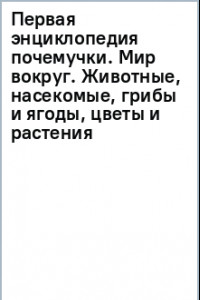 Книга Первая энциклопедия почемучки. Мир вокруг. Животные, насекомые, грибы и ягоды, цветы и растения