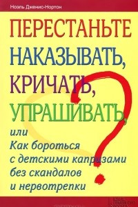 Книга Перестаньте наказывать, кричать, упрашивать, или Как бороться с детскими капризами без скандалов и нервотрепки