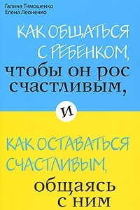 Книга Как общаться с ребенком, чтобы он рос счастливым, и как оставаться счастливым, общаясь с ним