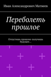 Книга Переболеть прошлое. Отпустишь прошлое – получишь будущее…