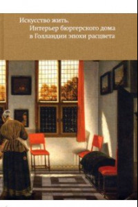 Книга Искусство жить. Интерьер бюргерского дома в Голландии эпохи расцвета