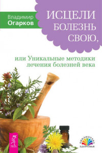 Книга Исцели болезнь свою, или Уникальные методики лечения болезней века