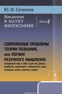 Книга Введение в науку философии. В 6 книгах. Книга4. Современные проблемы теории познания, или логики разумного мышления (умозримый мир в себе и для нас, факты, проблема, понимание и объяснение, идея, интуиция, холия, гипотеза, теория)