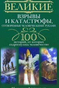 Книга Великие взрывы и катастрофы, сотворенные человеческими руками. 100 историй, от которых содрогнулось человечество