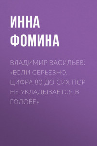 Книга ВЛАДИМИР ВАСИЛЬЕВ: «ЕСЛИ СЕРЬЕЗНО, ЦИФРА 80 ДО СИХ ПОР НЕ УКЛАДЫВАЕТСЯ В ГОЛОВЕ»