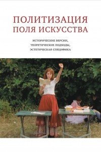 Книга Политизация поля искусства: исторические версии, теоретические подходы, эстетическая специфика